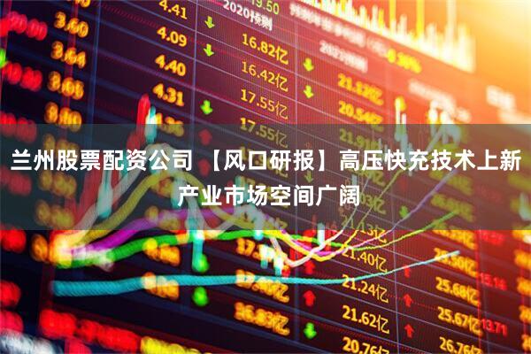 兰州股票配资公司 【风口研报】高压快充技术上新 产业市场空间广阔