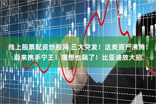 线上股票配资炒股网 三大突发！这类资产沸腾！蔚来携手宁王！理想也飙了！比亚迪放大招