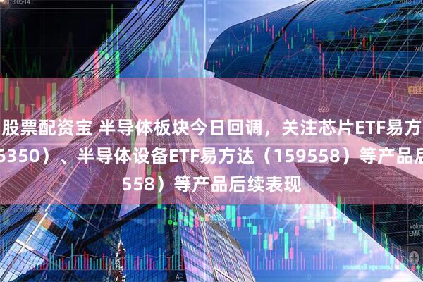 股票配资宝 半导体板块今日回调，关注芯片ETF易方达（516350）、半导体设备ETF易方达（159558）等产品后续表现