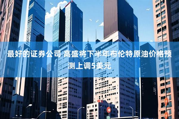 最好的证券公司 高盛将下半年布伦特原油价格预测上调5美元
