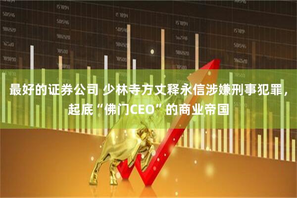 最好的证券公司 少林寺方丈释永信涉嫌刑事犯罪，起底“佛门CEO”的商业帝国