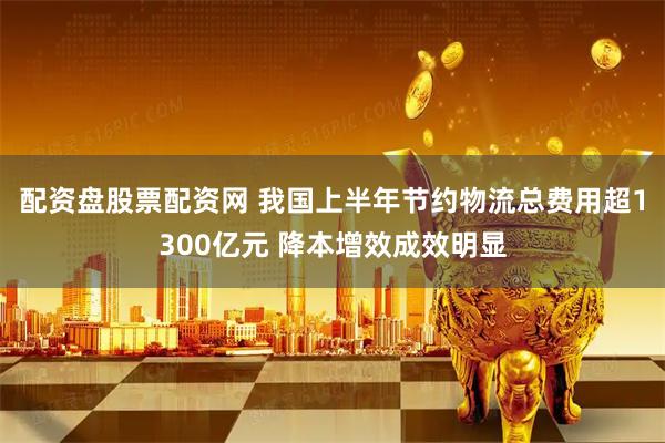 配资盘股票配资网 我国上半年节约物流总费用超1300亿元 降本增效成效明显