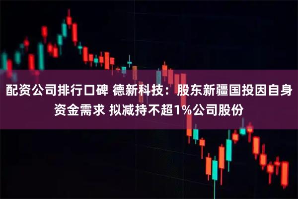 配资公司排行口碑 德新科技：股东新疆国投因自身资金需求 拟减持不超1%公司股份