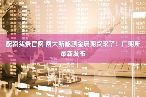 配资头条官网 两大新能源金属期货来了！广期所最新发布