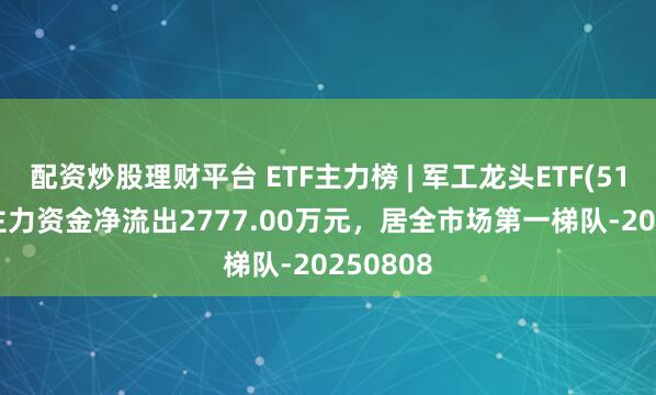 配资炒股理财平台 ETF主力榜 | 军工龙头ETF(512710)主力资金净流出2777.00万元，居全市场第一梯队-20250808