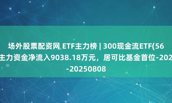 场外股票配资网 ETF主力榜 | 300现金流ETF(562080)主力资金净流入9038.18万元，居可比基金首位-20250808