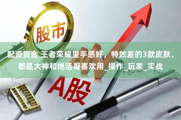 配资资金 王者荣耀里手感好，特效差的3款皮肤，都是大神和绝活哥喜欢用_操作_玩家_实战