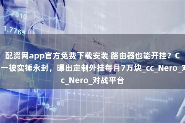 配资网app官方免费下载安装 路由器也能开挂？CS国服第一被实锤永封，曝出定制外挂每月7万块_cc_Nero_对战平台