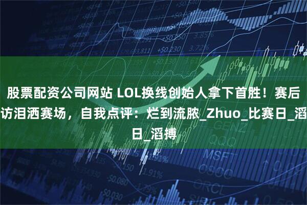 股票配资公司网站 LOL换线创始人拿下首胜！赛后采访泪洒赛场，自我点评：烂到流脓_Zhuo_比赛日_滔搏