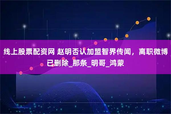 线上股票配资网 赵明否认加盟智界传闻，离职微博已删除_那条_明哥_鸿蒙