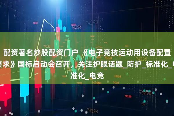 配资著名炒股配资门户 《电子竞技运动用设备配置与要求》国标启动会召开，关注护眼话题_防护_标准化_电竞