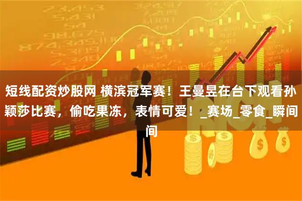 短线配资炒股网 横滨冠军赛！王曼昱在台下观看孙颖莎比赛，偷吃果冻，表情可爱！_赛场_零食_瞬间