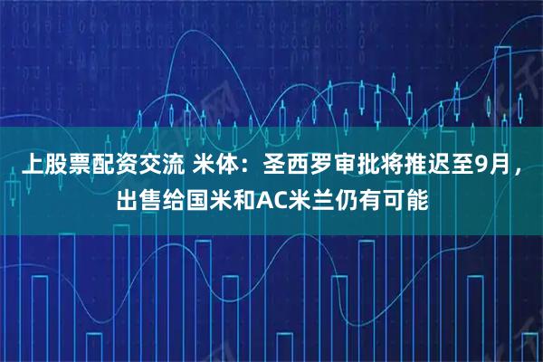 上股票配资交流 米体：圣西罗审批将推迟至9月，出售给国米和AC米兰仍有可能