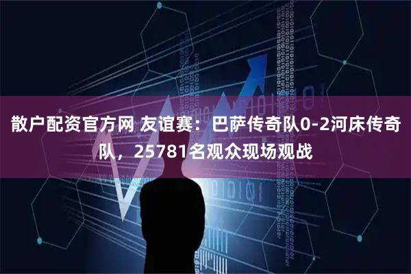 散户配资官方网 友谊赛：巴萨传奇队0-2河床传奇队，25781名观众现场观战