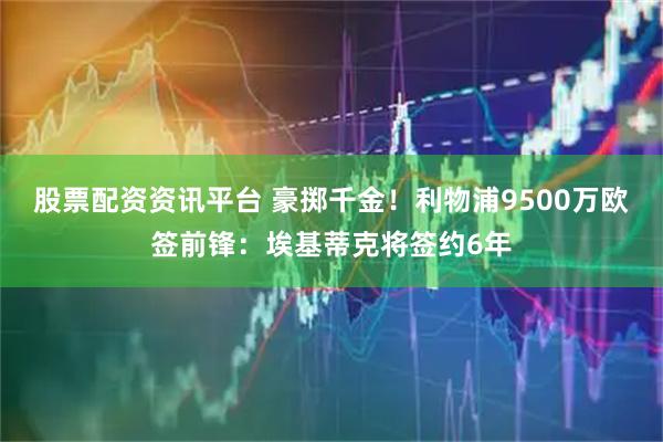 股票配资资讯平台 豪掷千金！利物浦9500万欧签前锋：埃基蒂克将签约6年