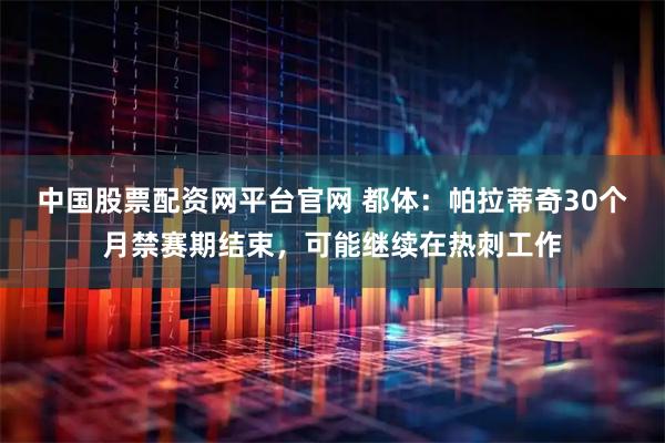 中国股票配资网平台官网 都体：帕拉蒂奇30个月禁赛期结束，可能继续在热刺工作