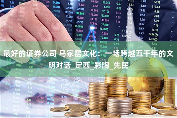 最好的证券公司 马家窑文化：一场跨越五千年的文明对话_定西_彩陶_先民