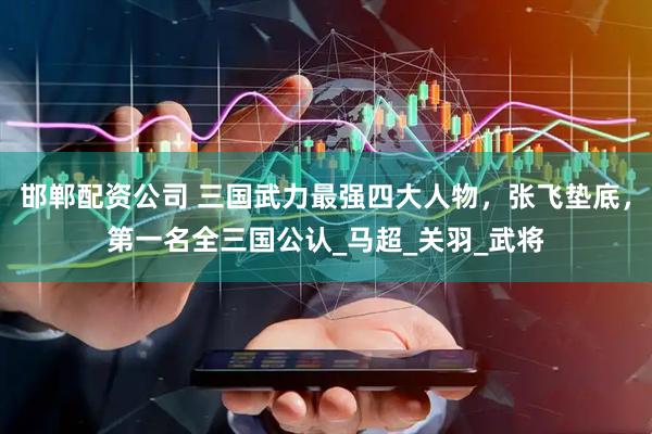 邯郸配资公司 三国武力最强四大人物，张飞垫底，第一名全三国公认_马超_关羽_武将