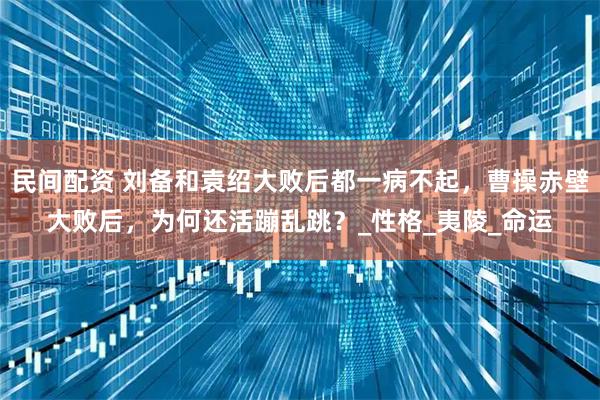 民间配资 刘备和袁绍大败后都一病不起，曹操赤壁大败后，为何还活蹦乱跳？_性格_夷陵_命运