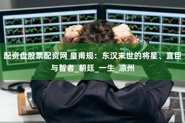 配资盘股票配资网 皇甫规：东汉末世的将星、直臣与智者_朝廷_一生_凉州
