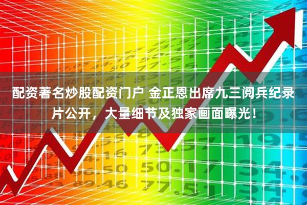 配资著名炒股配资门户 金正恩出席九三阅兵纪录片公开，大量细节及独家画面曝光！