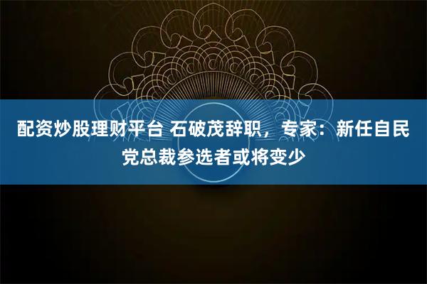 配资炒股理财平台 石破茂辞职，专家：新任自民党总裁参选者或将变少