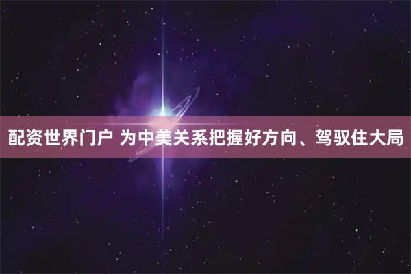 配资世界门户 为中美关系把握好方向、驾驭住大局