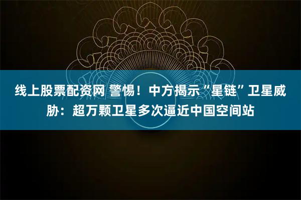 线上股票配资网 警惕！中方揭示“星链”卫星威胁：超万颗卫星多次逼近中国空间站