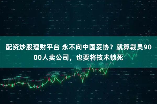 配资炒股理财平台 永不向中国妥协？就算裁员9000人卖公司，也要将技术锁死