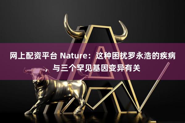 网上配资平台 Nature：这种困扰罗永浩的疾病，与三个罕见基因变异有关