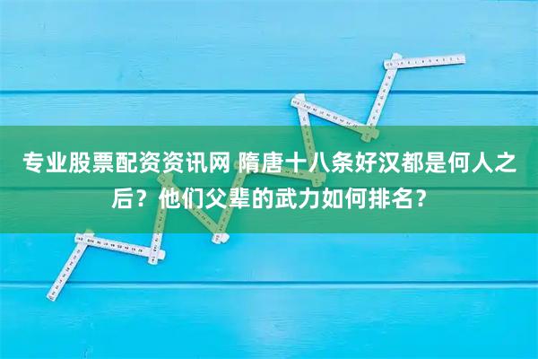 专业股票配资资讯网 隋唐十八条好汉都是何人之后？他们父辈的武力如何排名？