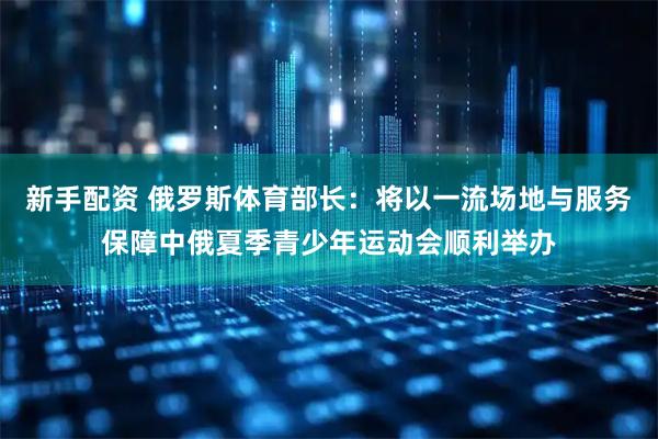 新手配资 俄罗斯体育部长：将以一流场地与服务保障中俄夏季青少年运动会顺利举办