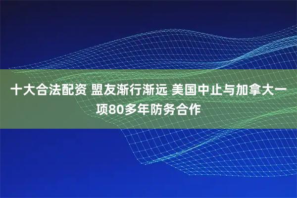 十大合法配资 盟友渐行渐远 美国中止与加拿大一项80多年防务合作