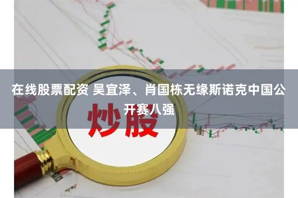 在线股票配资 吴宜泽、肖国栋无缘斯诺克中国公开赛八强