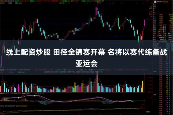 线上配资炒股 田径全锦赛开幕 名将以赛代练备战亚运会